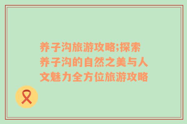 養(yǎng)子溝旅游攻略;探索養(yǎng)子溝的自然之美與人文魅力全方位旅游攻略