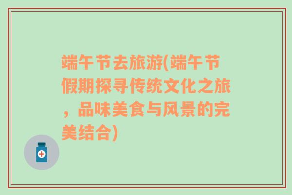 端午節(jié)去旅游(端午節(jié)假期探尋傳統(tǒng)文化之旅，品味美食與風景的完美結(jié)合)