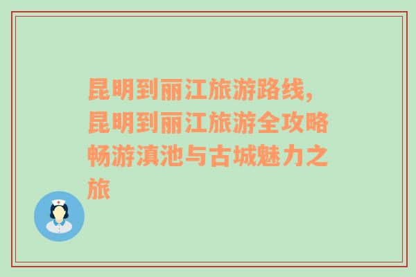 昆明到麗江旅游路線,昆明到麗江旅游全攻略暢游滇池與古城魅力之旅