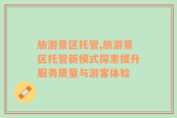 旅游景區(qū)托管,旅游景區(qū)托管新模式探索提升服務(wù)質(zhì)量與游客體驗(yàn)
