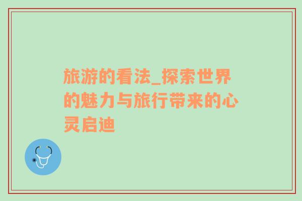 旅游的看法_探索世界的魅力與旅行帶來的心靈啟迪