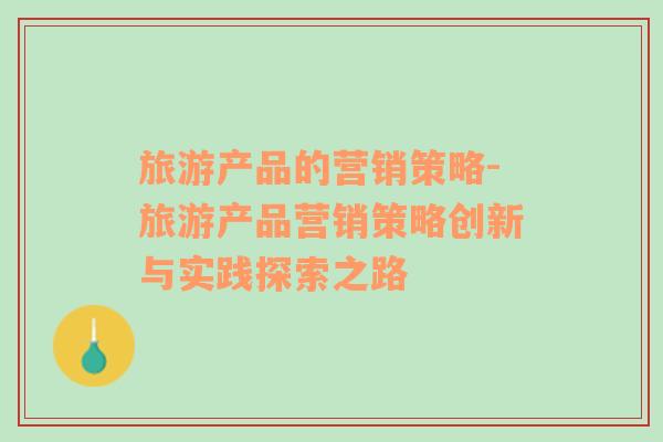 旅游產(chǎn)品的營銷策略-旅游產(chǎn)品營銷策略創(chuàng)新與實踐探索之路