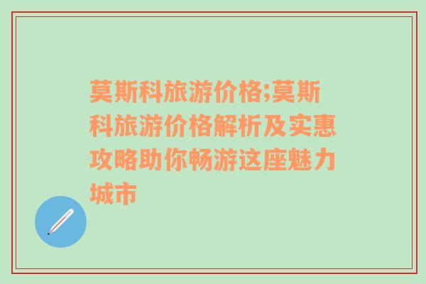 莫斯科旅游價(jià)格;莫斯科旅游價(jià)格解析及實(shí)惠攻略助你暢游這座魅力城市