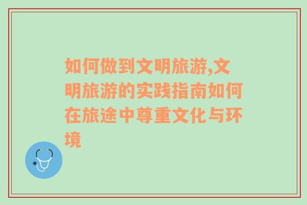 如何做到文明旅游,文明旅游的實踐指南如何在旅途中尊重文化與環(huán)境