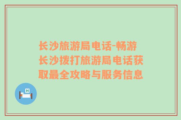 長沙旅游局電話-暢游長沙撥打旅游局電話獲取最全攻略與服務(wù)信息