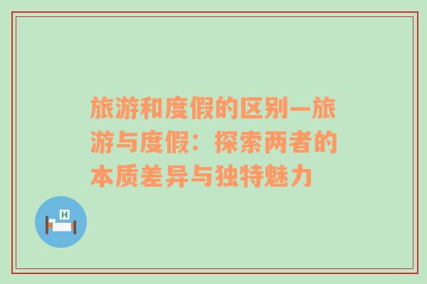 旅游和度假的區(qū)別—旅游與度假：探索兩者的本質(zhì)差異與獨特魅力