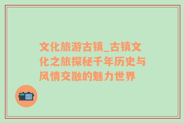 文化旅游古鎮(zhèn)_古鎮(zhèn)文化之旅探秘千年歷史與風情交融的魅力世界