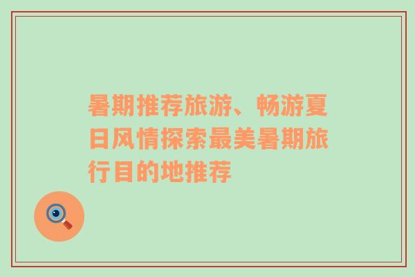暑期推薦旅游、暢游夏日風情探索最美暑期旅行目的地推薦
