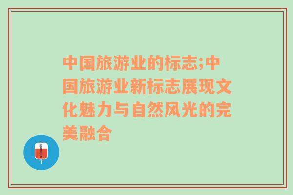 中國旅游業(yè)的標志;中國旅游業(yè)新標志展現(xiàn)文化魅力與自然風光的完美融合