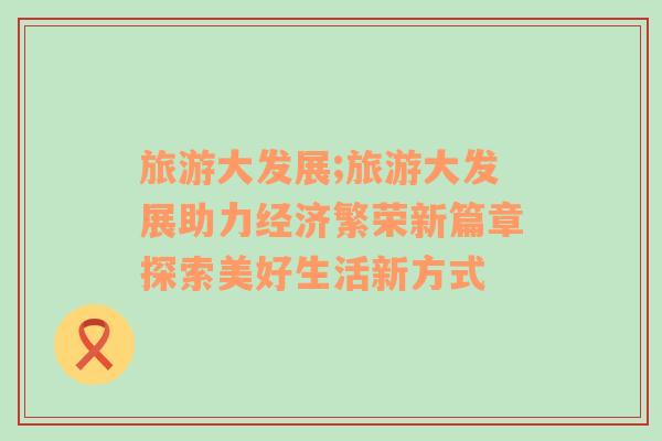 旅游大發(fā)展;旅游大發(fā)展助力經濟繁榮新篇章探索美好生活新方式