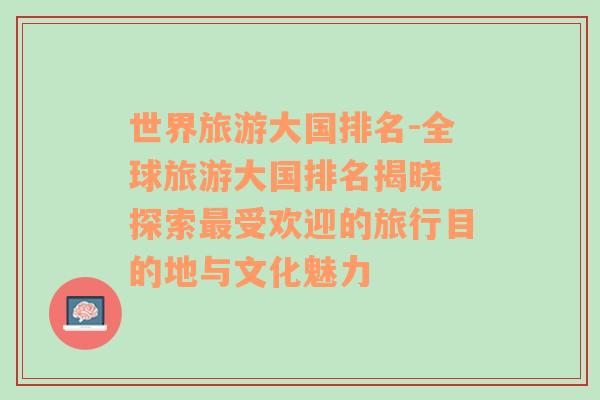 世界旅游大國排名-全球旅游大國排名揭曉 探索最受歡迎的旅行目的地與文化魅力