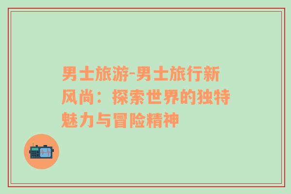 男士旅游-男士旅行新風(fēng)尚：探索世界的獨(dú)特魅力與冒險(xiǎn)精神