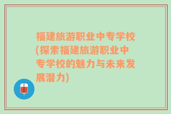 福建旅游職業(yè)中專學校(探索福建旅游職業(yè)中專學校的魅力與未來發(fā)展?jié)摿?
