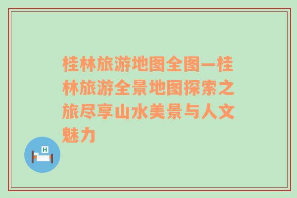 桂林旅游地圖全圖—桂林旅游全景地圖探索之旅盡享山水美景與人文魅力