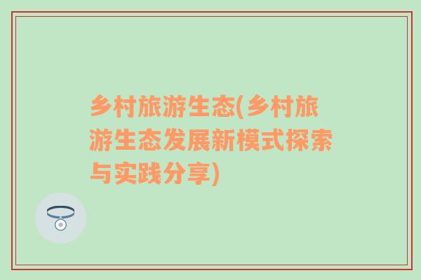 鄉(xiāng)村旅游生態(tài)(鄉(xiāng)村旅游生態(tài)發(fā)展新模式探索與實(shí)踐分享)