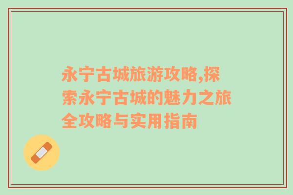 永寧古城旅游攻略,探索永寧古城的魅力之旅全攻略與實(shí)用指南