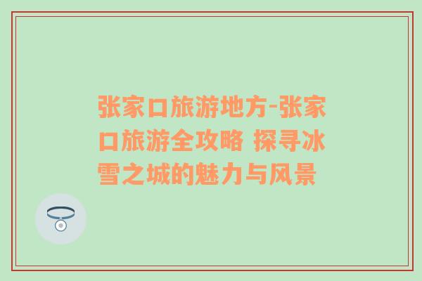 張家口旅游地方-張家口旅游全攻略 探尋冰雪之城的魅力與風(fēng)景