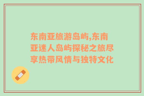 東南亞旅游島嶼,東南亞迷人島嶼探秘之旅盡享熱帶風情與獨特文化