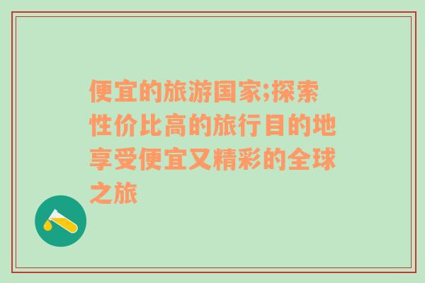 便宜的旅游國家;探索性價比高的旅行目的地享受便宜又精彩的全球之旅