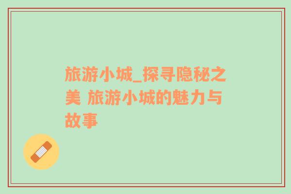 旅游小城_探尋隱秘之美 旅游小城的魅力與故事