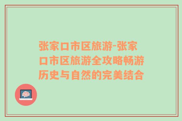 張家口市區(qū)旅游-張家口市區(qū)旅游全攻略暢游歷史與自然的完美結(jié)合