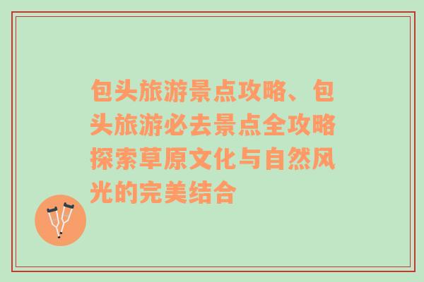 包頭旅游景點(diǎn)攻略、包頭旅游必去景點(diǎn)全攻略探索草原文化與自然風(fēng)光的完美結(jié)合