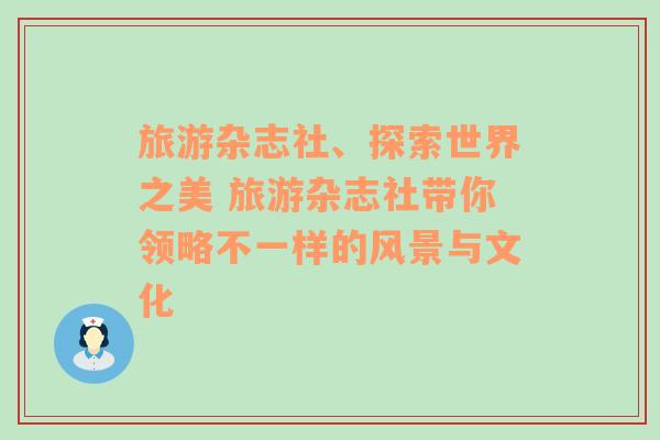 旅游雜志社、探索世界之美 旅游雜志社帶你領(lǐng)略不一樣的風(fēng)景與文化