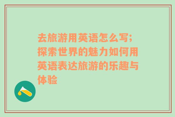 去旅游用英語(yǔ)怎么寫(xiě);探索世界的魅力如何用英語(yǔ)表達(dá)旅游的樂(lè)趣與體驗(yàn)