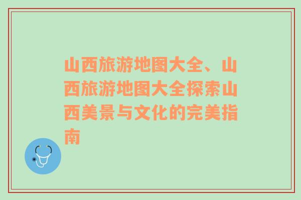 山西旅游地圖大全、山西旅游地圖大全探索山西美景與文化的完美指南