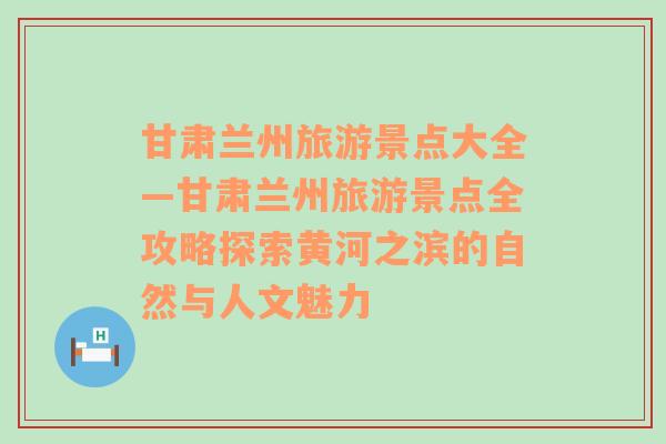 甘肅蘭州旅游景點大全—甘肅蘭州旅游景點全攻略探索黃河之濱的自然與人文魅力