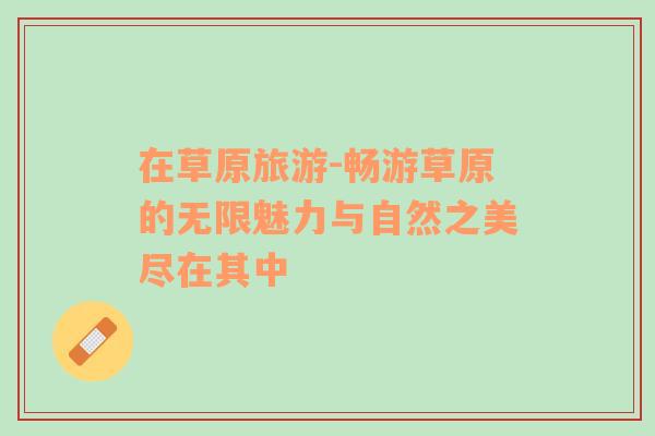 在草原旅游-暢游草原的無限魅力與自然之美盡在其中