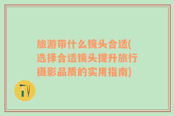 旅游帶什么鏡頭合適(選擇合適鏡頭提升旅行攝影品質(zhì)的實(shí)用指南)