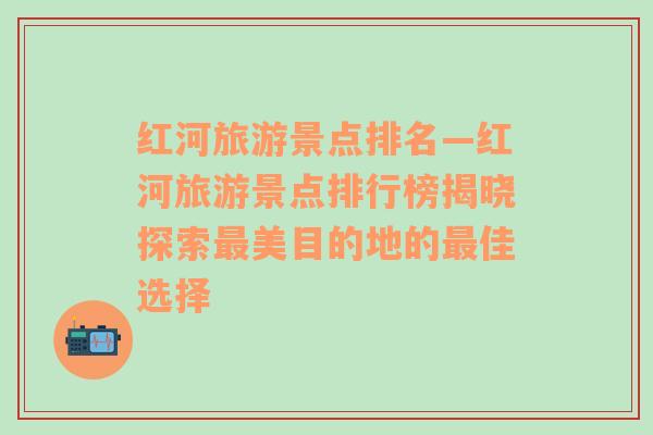 紅河旅游景點(diǎn)排名—紅河旅游景點(diǎn)排行榜揭曉探索最美目的地的最佳選擇