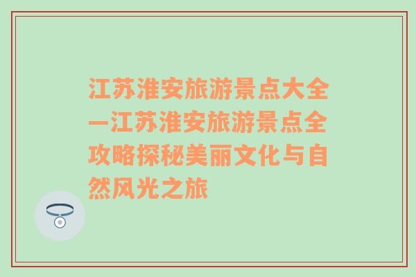 江蘇淮安旅游景點(diǎn)大全—江蘇淮安旅游景點(diǎn)全攻略探秘美麗文化與自然風(fēng)光之旅