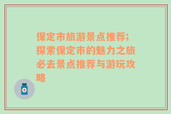 保定市旅游景點推薦;探索保定市的魅力之旅必去景點推薦與游玩攻略