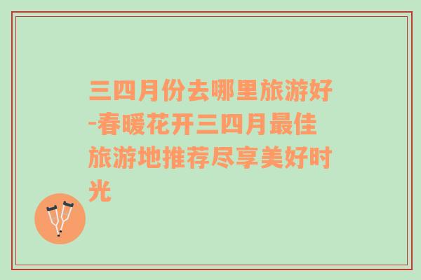 三四月份去哪里旅游好-春暖花開三四月最佳旅游地推薦盡享美好時(shí)光