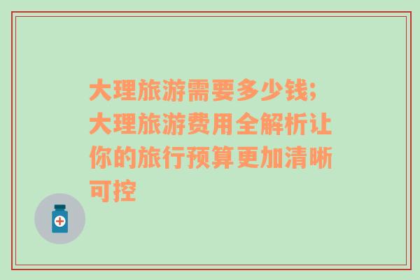 大理旅游需要多少錢;大理旅游費(fèi)用全解析讓你的旅行預(yù)算更加清晰可控