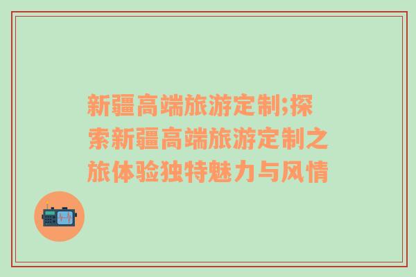 新疆高端旅游定制;探索新疆高端旅游定制之旅體驗(yàn)獨(dú)特魅力與風(fēng)情