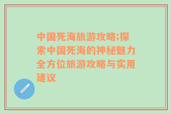 中國(guó)死海旅游攻略;探索中國(guó)死海的神秘魅力全方位旅游攻略與實(shí)用建議